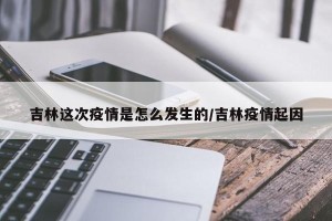 吉林这次疫情是怎么发生的/吉林疫情起因