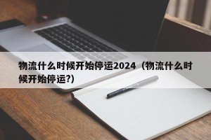 物流什么时候开始停运2024（物流什么时候开始停运?）