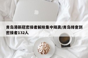 青岛港新冠密接者解除集中隔离/青岛排查到密接者132人