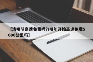 【清明节高速免费吗?/明年开始高速免费5000公里吗】