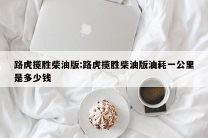 路虎揽胜柴油版:路虎揽胜柴油版油耗一公里是多少钱