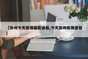【郑州今天疫情最新通报,今天郑州疫情速报】