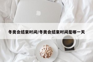 冬奥会结束时间/冬奥会结束时间是哪一天