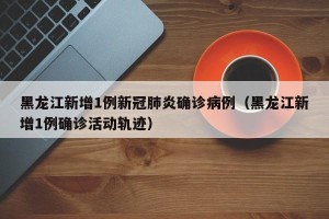 黑龙江新增1例新冠肺炎确诊病例（黑龙江新增1例确诊活动轨迹）