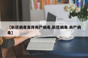 【新冠病毒变异丧尸病毒,新冠病毒 丧尸病毒】
