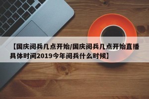 【国庆阅兵几点开始/国庆阅兵几点开始直播具体时间2019今年阅兵什么时候】