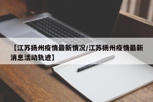 【江苏扬州疫情最新情况/江苏扬州疫情最新消息活动轨迹】