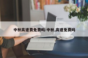 中秋高速费免费吗:中秋,高速免费吗