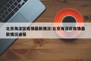 北京海淀区疫情最新情况:北京海淀区疫情最新情况通报
