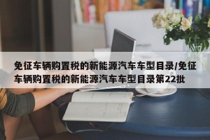 免征车辆购置税的新能源汽车车型目录/免征车辆购置税的新能源汽车车型目录第22批