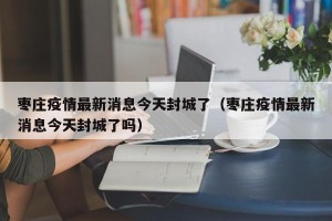 枣庄疫情最新消息今天封城了（枣庄疫情最新消息今天封城了吗）