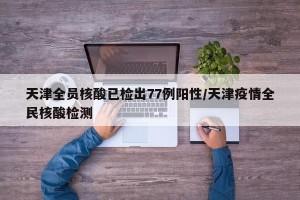 天津全员核酸已检出77例阳性/天津疫情全民核酸检测