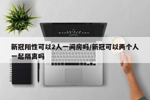 新冠阳性可以2人一间房吗/新冠可以两个人一起隔离吗