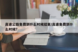 高速公路免费到什么时候结束/高速免费到什么时候?