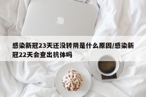 感染新冠23天还没转阴是什么原因/感染新冠22天会查出抗体吗