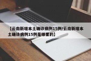 【云南新增本土确诊病例15例/云南新增本土确诊病例15例是哪里的】