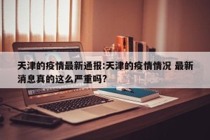 天津的疫情最新通报:天津的疫情情况 最新消息真的这么严重吗?