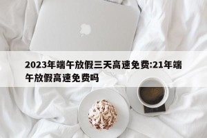 2023年端午放假三天高速免费:21年端午放假高速免费吗