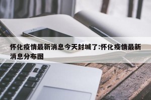 怀化疫情最新消息今天封城了:怀化疫情最新消息分布图