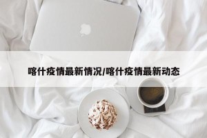 喀什疫情最新情况/喀什疫情最新动态