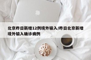 北京昨日新增12例境外输入/昨日北京新增境外输入确诊病例