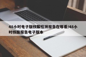 48小时电子版核酸检测报告在哪看/48小时核酸报告电子版本