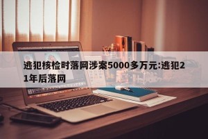 逃犯核检时落网涉案5000多万元:逃犯21年后落网