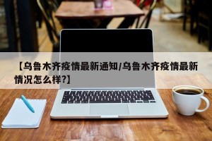 【乌鲁木齐疫情最新通知/乌鲁木齐疫情最新情况怎么样?】