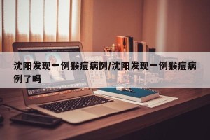 沈阳发现一例猴痘病例/沈阳发现一例猴痘病例了吗