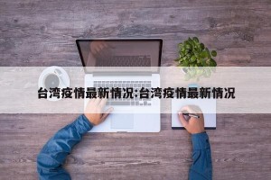 台湾疫情最新情况:台湾疫情最新情况