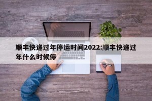 顺丰快递过年停运时间2022:顺丰快递过年什么时候停