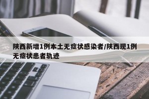 陕西新增1例本土无症状感染者/陕西现1例无症状患者轨迹