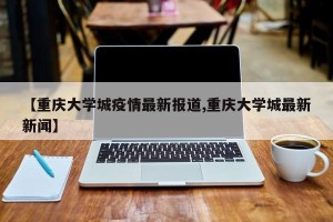 【重庆大学城疫情最新报道,重庆大学城最新新闻】