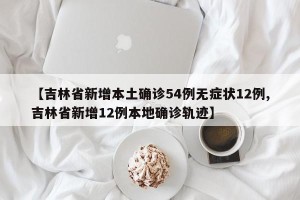 【吉林省新增本土确诊54例无症状12例,吉林省新增12例本地确诊轨迹】