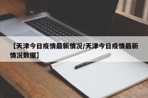 【天津今日疫情最新情况/天津今日疫情最新情况数据】