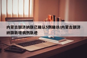 内蒙古额济纳旗已确认5例确诊/内蒙古额济纳旗新增病例轨迹