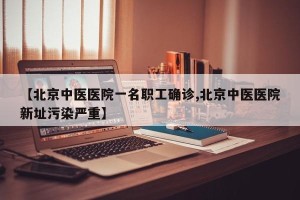 【北京中医医院一名职工确诊,北京中医医院新址污染严重】