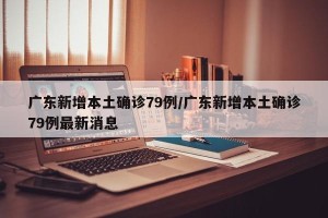 广东新增本土确诊79例/广东新增本土确诊79例最新消息