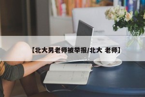 【北大男老师被举报/北大 老师】