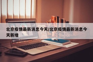 北京疫情最新消息今天/北京疫情最新消息今天新增