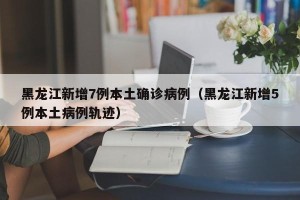 黑龙江新增7例本土确诊病例（黑龙江新增5例本土病例轨迹）
