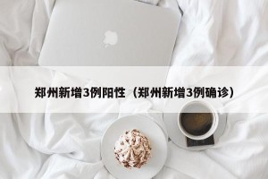 郑州新增3例阳性（郑州新增3例确诊）