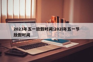 2023年五一放假时间:202l年五一节放假时间