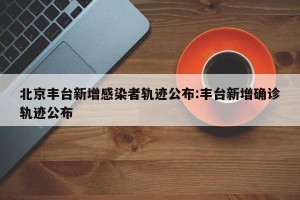 北京丰台新增感染者轨迹公布:丰台新增确诊轨迹公布