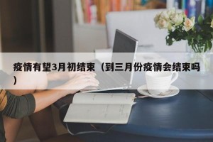 疫情有望3月初结束（到三月份疫情会结束吗）