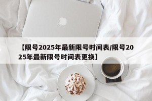 【限号2025年最新限号时间表/限号2025年最新限号时间表更换】